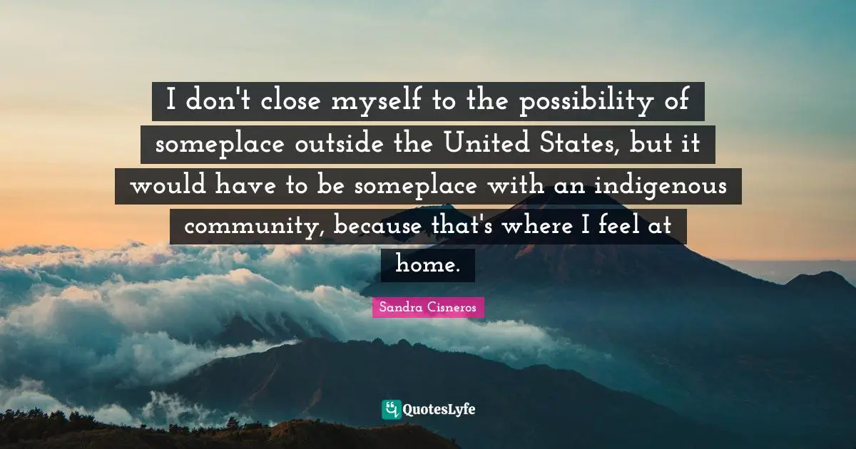 I don't close myself to the possibility of someplace outside the United States, but it would have to be someplace with an indigenous community, because that's where I feel at home.