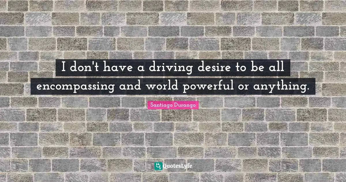 I don't have a driving desire to be all encompassing and world powerful or anything.