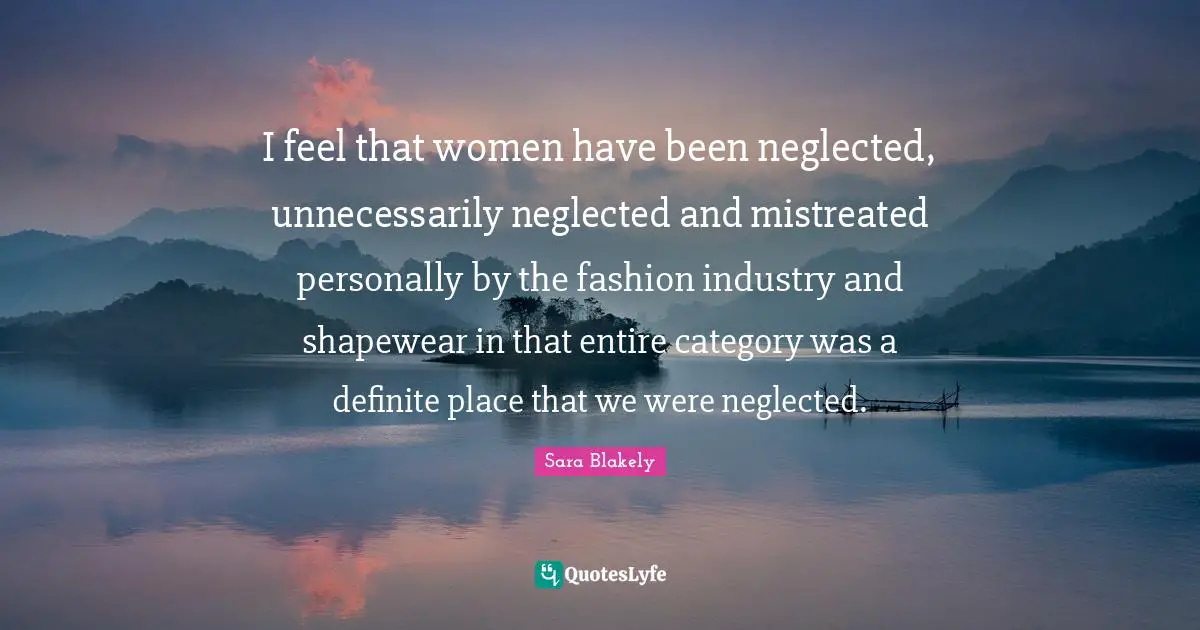 Sara Blakely Quotes: "I feel that women have been neglected, unnecessarily neglected and mistreated personally by the fashion industry and shapewear in that entire category was a definite place that we were neglected."