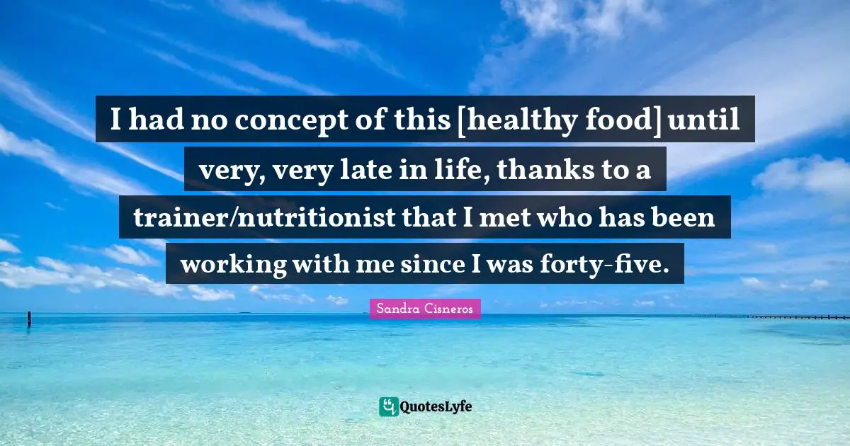 I had no concept of this [healthy food] until very, very late in life, thanks to a trainer/nutritionist that I met who has been working with me since I was forty-five.
