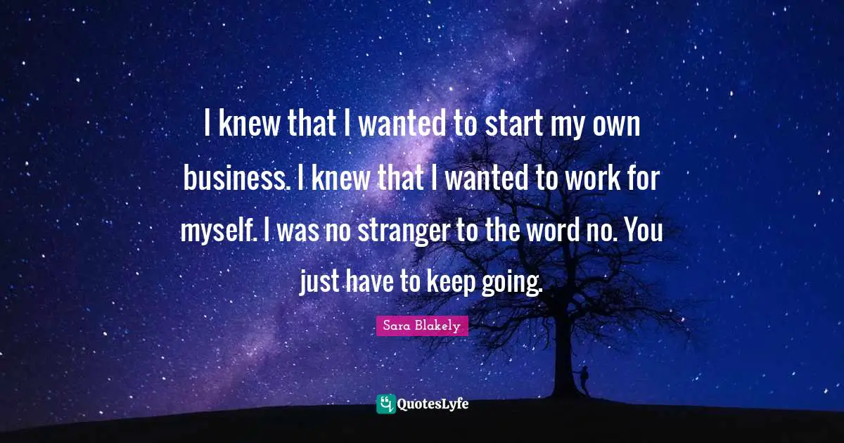 I knew that I wanted to start my own business. I knew that I wanted to work for myself. I was no stranger to the word no. You just have to keep going.