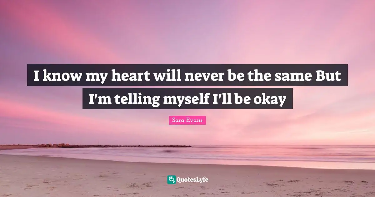 I know my heart will never be the same But I'm telling myself I'll be okay