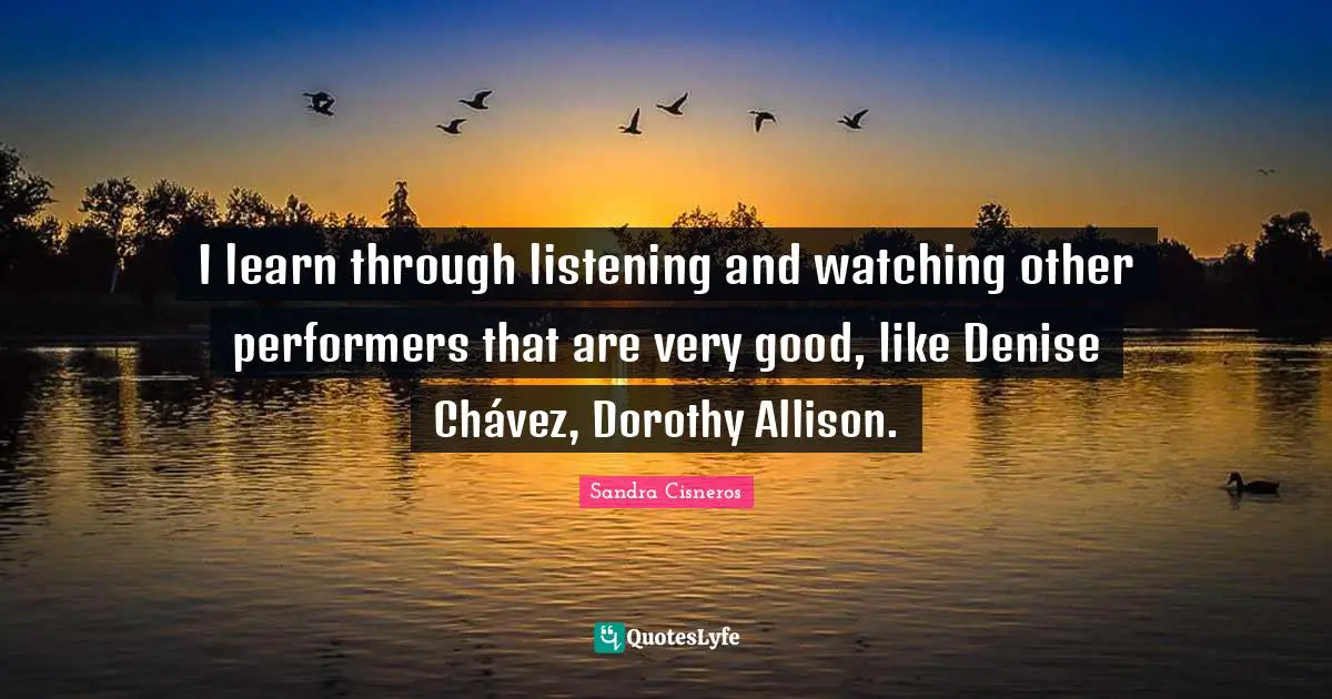 I learn through listening and watching other performers that are very good, like Denise Chávez, Dorothy Allison.
