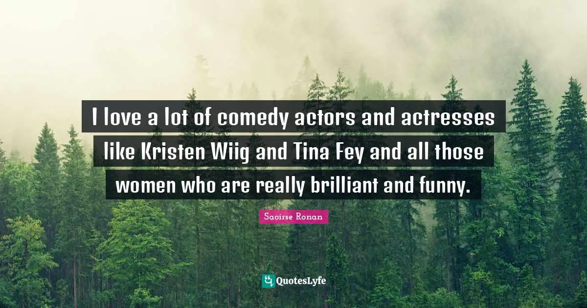 I love a lot of comedy actors and actresses like Kristen Wiig and Tina Fey and all those women who are really brilliant and funny.