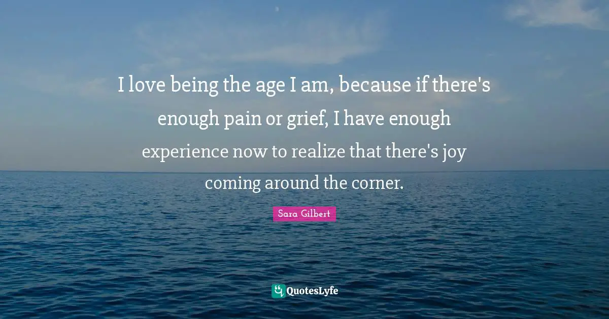 I love being the age I am, because if there's enough pain or grief, I have enough experience now to realize that there's joy coming around the corner.