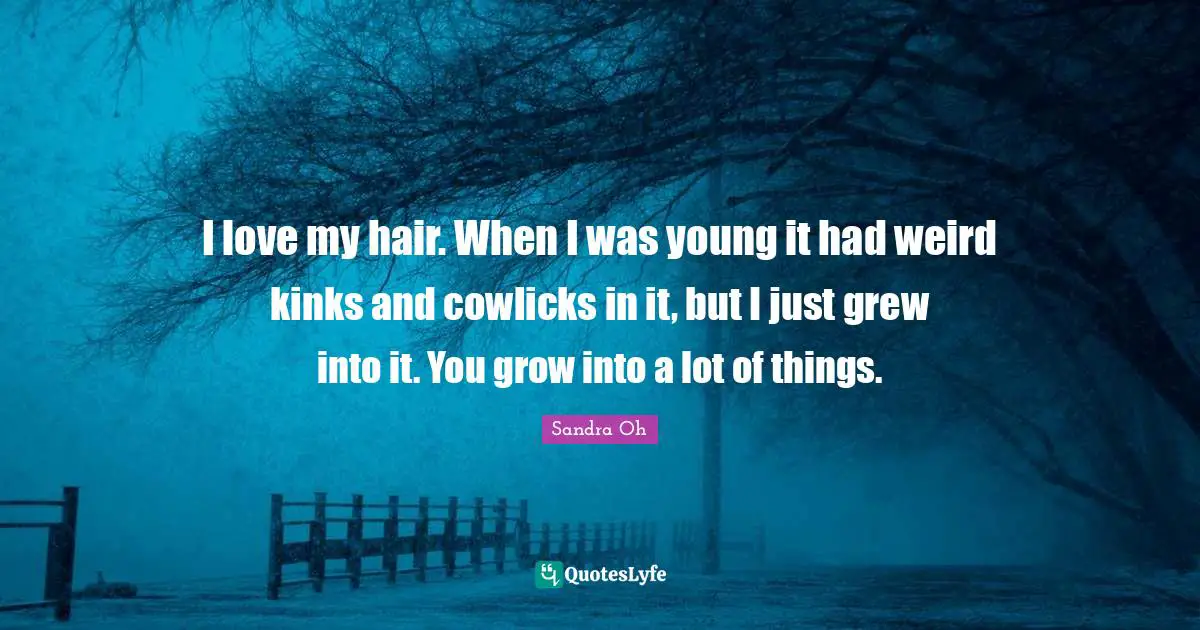 I love my hair. When I was young it had weird kinks and cowlicks in it, but I just grew into it. You grow into a lot of things.