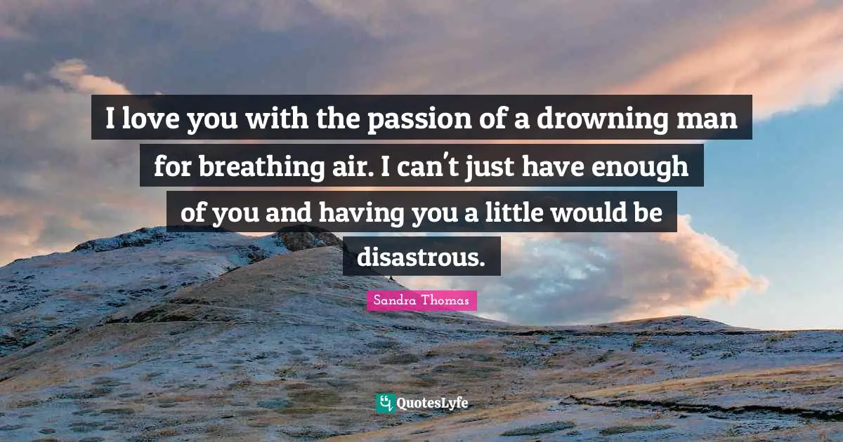 I love you with the passion of a drowning man for breathing air. I can't just have enough of you and having you a little would be disastrous.