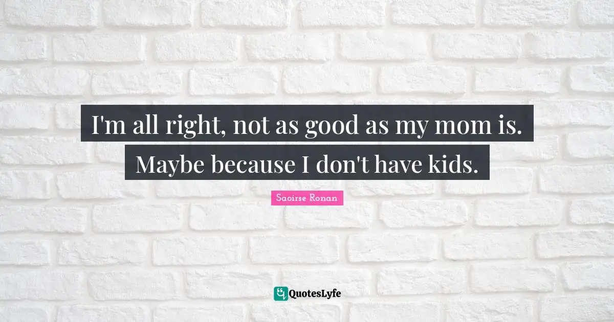 I'm all right, not as good as my mom is. Maybe because I don't have kids.