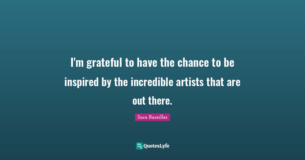 I'm grateful to have the chance to be inspired by the incredible artists that are out there.