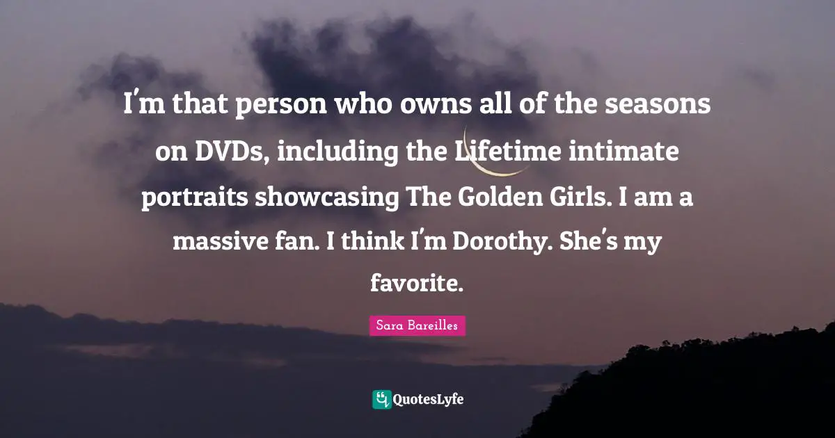 I'm that person who owns all of the seasons on DVDs, including the Lifetime intimate portraits showcasing The Golden Girls. I am a massive fan. I think I'm Dorothy. She's my favorite.