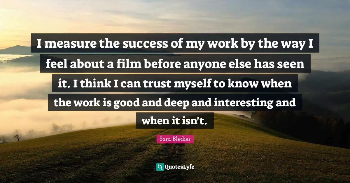 I measure the success of my work by the way I feel about a film before anyone else has seen it. I think I can trust myself to know when the work is good and deep and interesting and when it isn't.