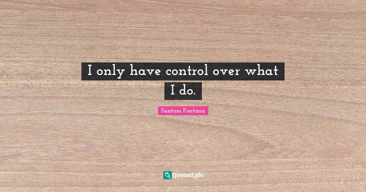 I only have control over what I do.
