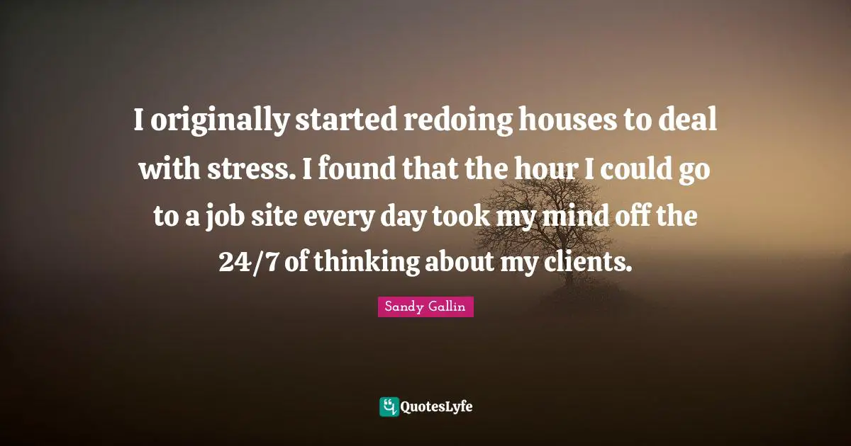 I originally started redoing houses to deal with stress. I found that the hour I could go to a job site every day took my mind off the 24/7 of thinking about my clients.
