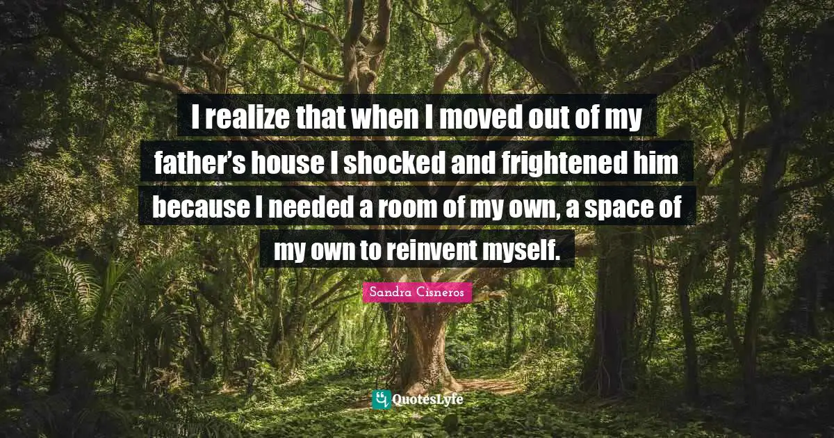 I realize that when I moved out of my father’s house I shocked and frightened him because I needed a room of my own, a space of my own to reinvent myself.