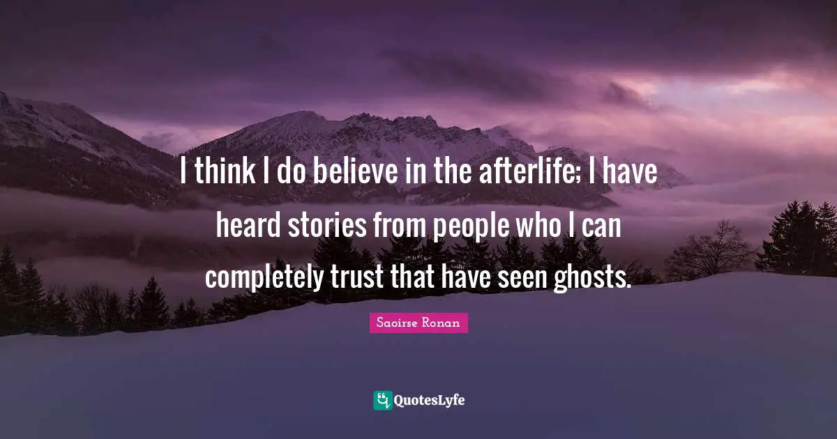 I think I do believe in the afterlife; I have heard stories from people who I can completely trust that have seen ghosts.