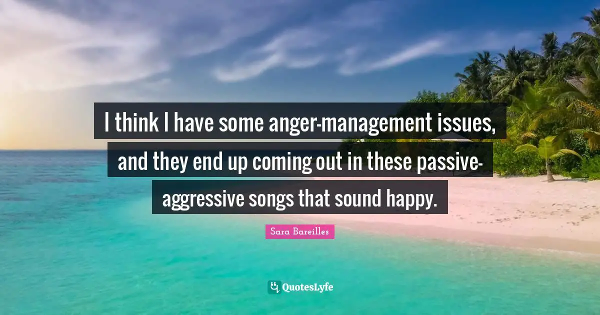 I think I have some anger-management issues, and they end up coming out in these passive-aggressive songs that sound happy.