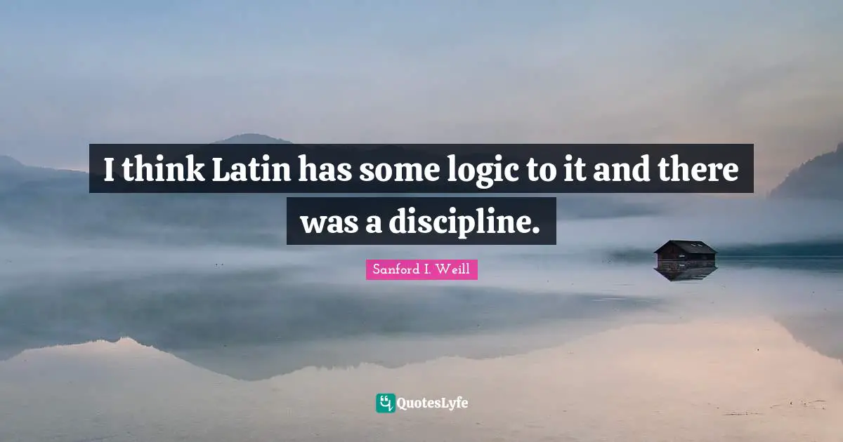 I think Latin has some logic to it and there was a discipline.