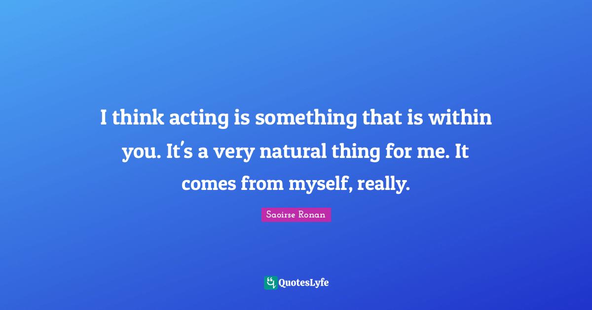 I think acting is something that is within you. It's a very natural thing for me. It comes from myself, really.