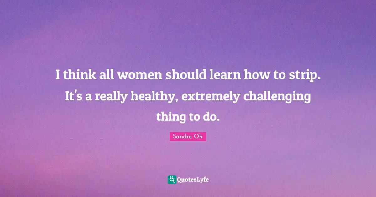 I think all women should learn how to strip. It's a really healthy, extremely challenging thing to do.