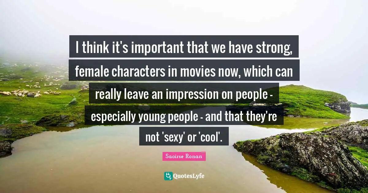 I think it's important that we have strong, female characters in movies now, which can really leave an impression on people - especially young people - and that they're not 'sexy' or 'cool'.