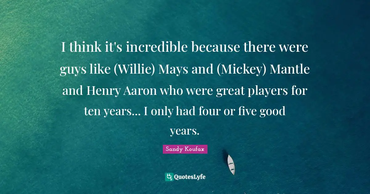 I think it's incredible because there were guys like (Willie) Mays and (Mickey) Mantle and Henry Aaron who were great players for ten years... I only had four or five good years.