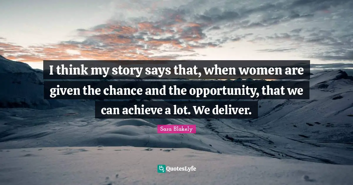 I think my story says that, when women are given the chance and the opportunity, that we can achieve a lot. We deliver.