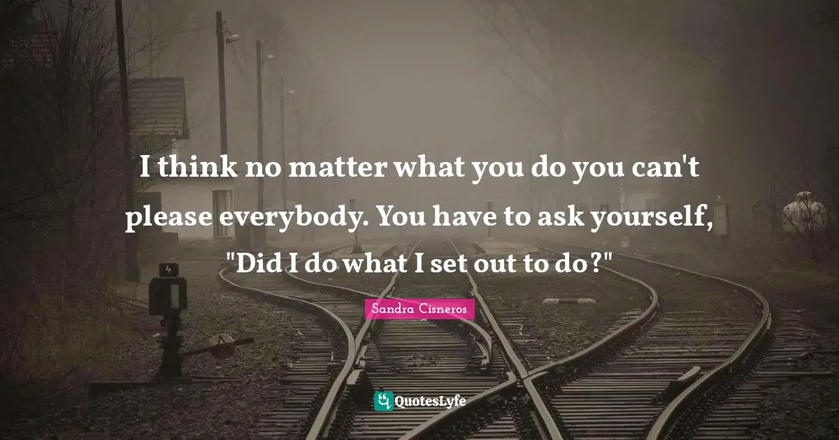 I think no matter what you do you can't please everybody. You have to ask yourself, "Did I do what I set out to do?"