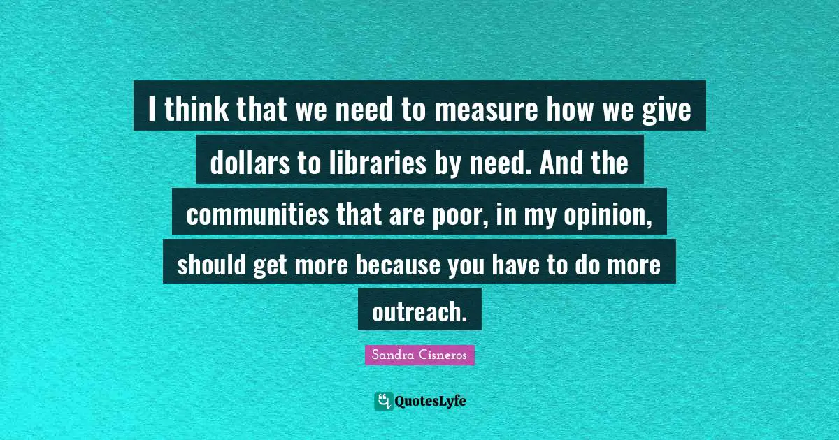 I think that we need to measure how we give dollars to libraries by need. And the communities that are poor, in my opinion, should get more because you have to do more outreach.