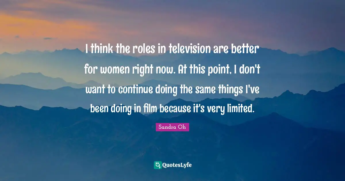 I think the roles in television are better for women right now. At this point, I don't want to continue doing the same things I've been doing in film because it's very limited.