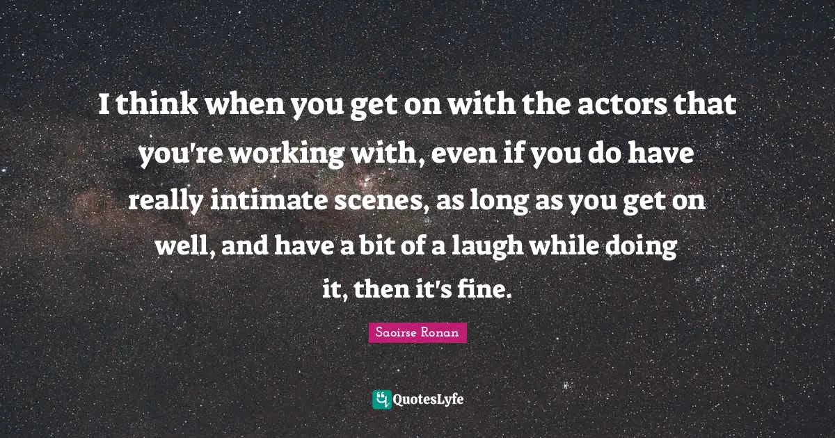 I think when you get on with the actors that you're working with, even if you do have really intimate scenes, as long as you get on well, and have a bit of a laugh while doing it, then it's fine.