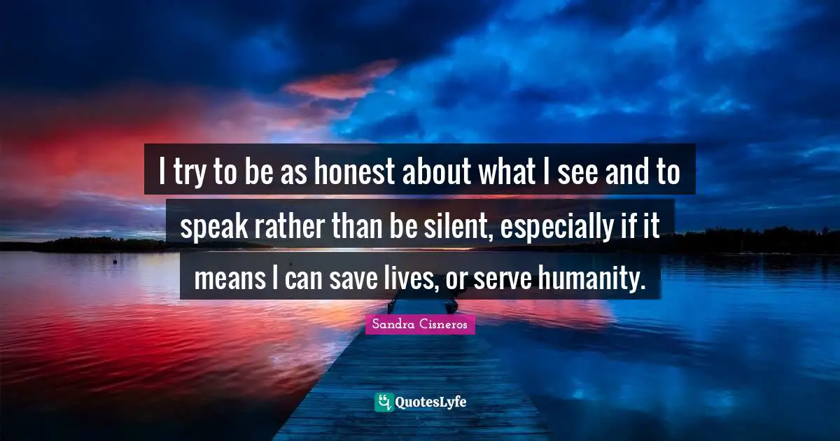 I try to be as honest about what I see and to speak rather than be silent, especially if it means I can save lives, or serve humanity.