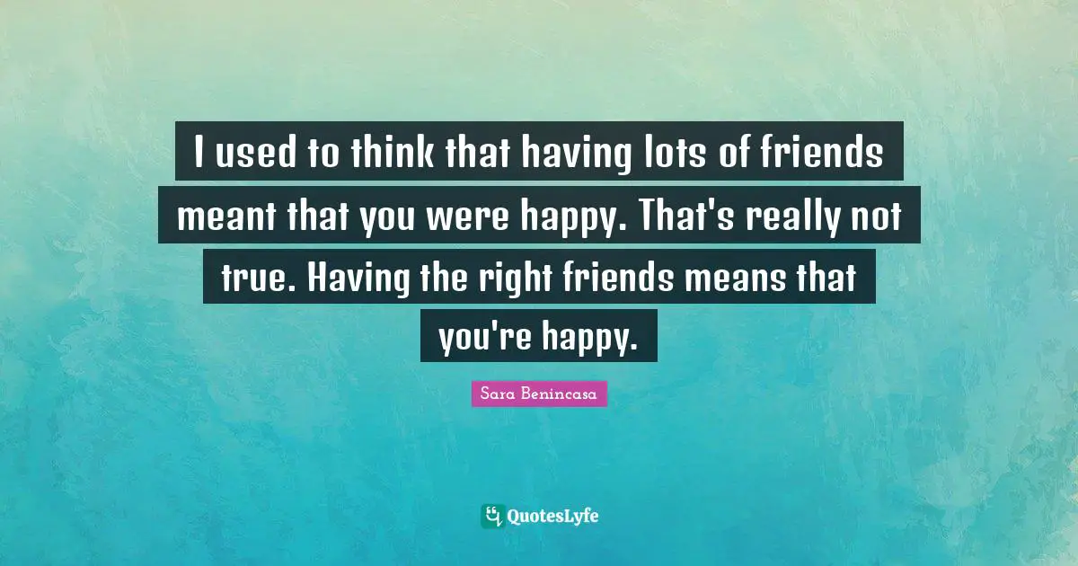 I used to think that having lots of friends meant that you were happy. That's really not true. Having the right friends means that you're happy.