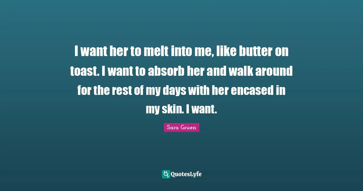 I want her to melt into me, like butter on toast. I want to absorb her and walk around for the rest of my days with her encased in my skin. I want.