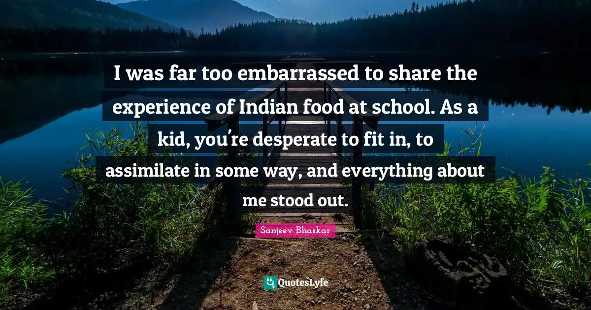 I was far too embarrassed to share the experience of Indian food at school. As a kid, you're desperate to fit in, to assimilate in some way, and everything about me stood out.
