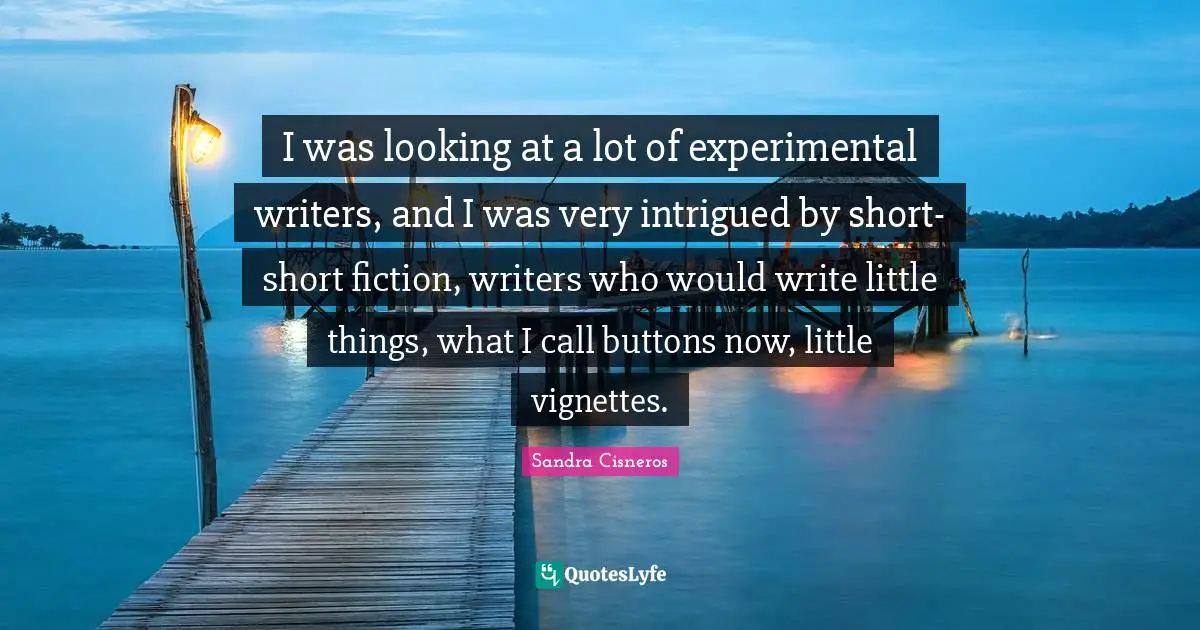 Intrigued Quotes: "I was looking at a lot of experimental writers, and I was very intrigued by short-short fiction, writers who would write little things, what I call buttons now, little vignettes."
