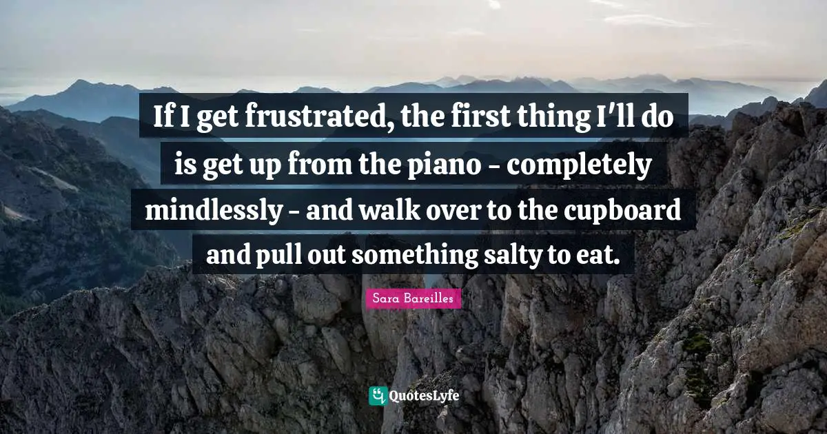 If I get frustrated, the first thing I'll do is get up from the piano - completely mindlessly - and walk over to the cupboard and pull out something salty to eat.