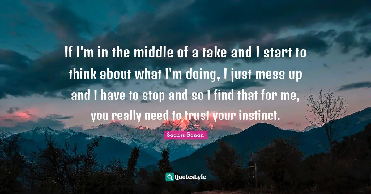 If I'm in the middle of a take and I start to think about what I'm doing, I just mess up and I have to stop and so I find that for me, you really need to trust your instinct.