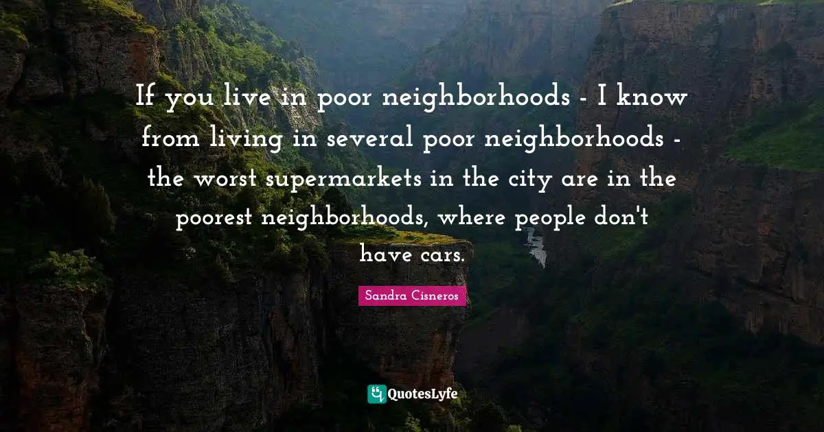 If you live in poor neighborhoods - I know from living in several poor neighborhoods - the worst supermarkets in the city are in the poorest neighborhoods, where people don't have cars.