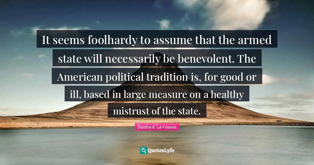 Mistrust Quotes: "It seems foolhardy to assume that the armed state will necessarily be benevolent. The American political tradition is, for good or ill, based in large measure on a healthy mistrust of the state."
