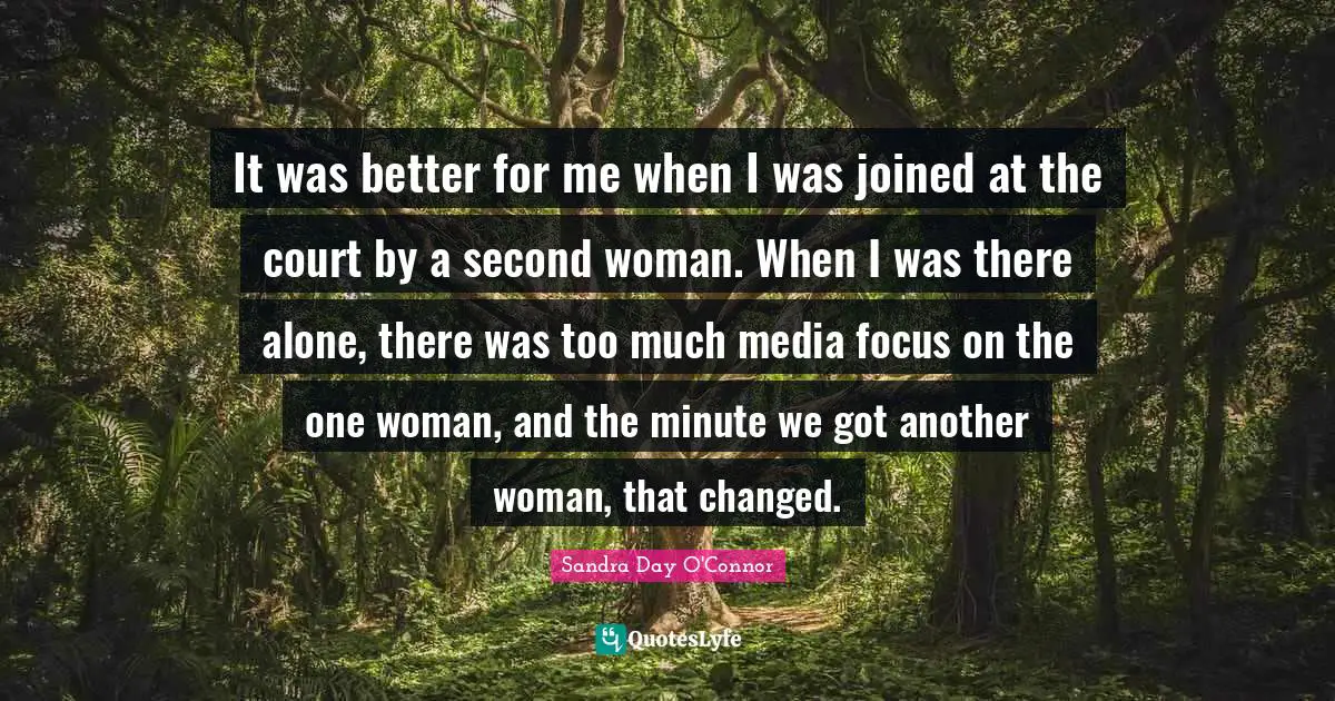 It was better for me when I was joined at the court by a second woman. When I was there alone, there was too much media focus on the one woman, and the minute we got another woman, that changed.