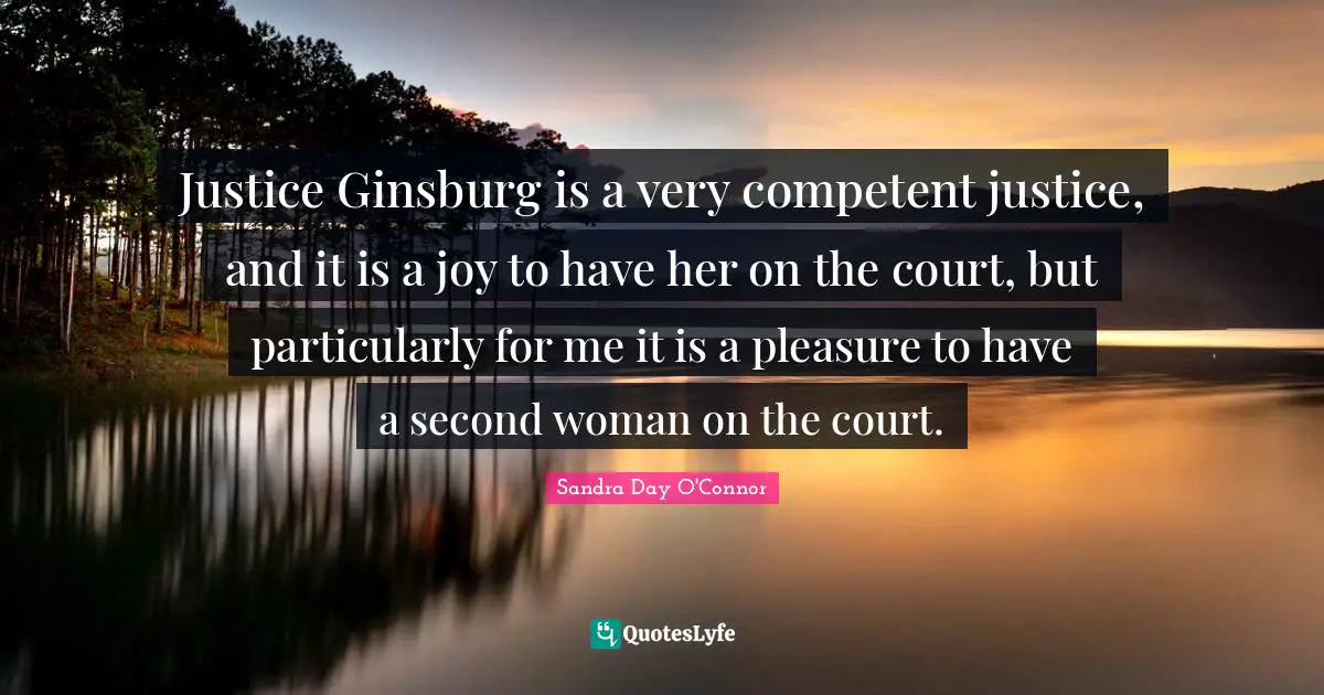 Justice Ginsburg is a very competent justice, and it is a joy to have her on the court, but particularly for me it is a pleasure to have a second woman on the court.