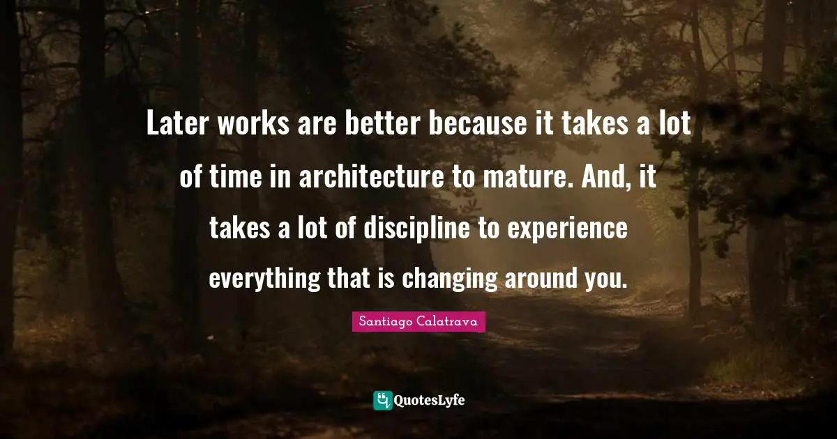 Later works are better because it takes a lot of time in architecture to mature. And, it takes a lot of discipline to experience everything that is changing around you.