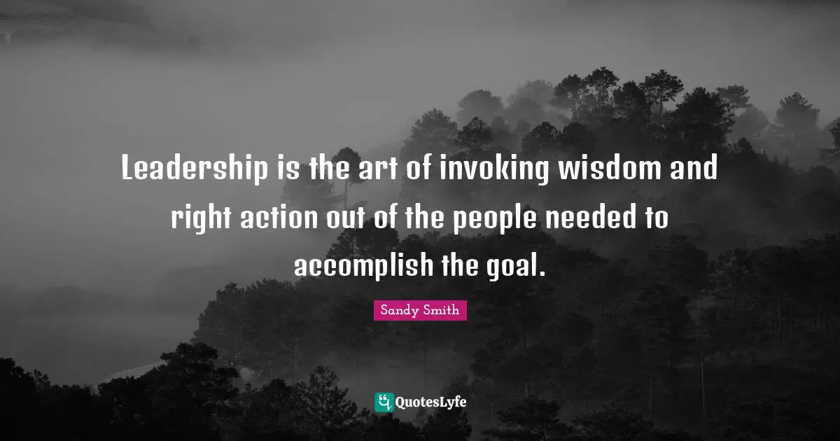Leadership is the art of invoking wisdom and right action out of the people needed to accomplish the goal.