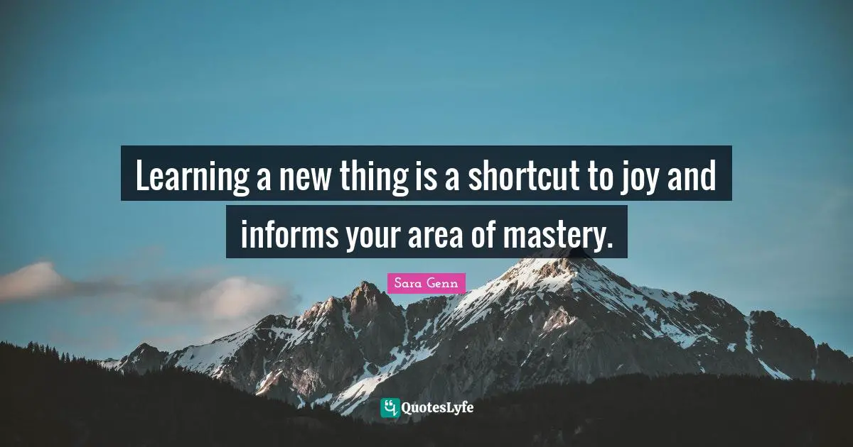 Learning a new thing is a shortcut to joy and informs your area of mastery.