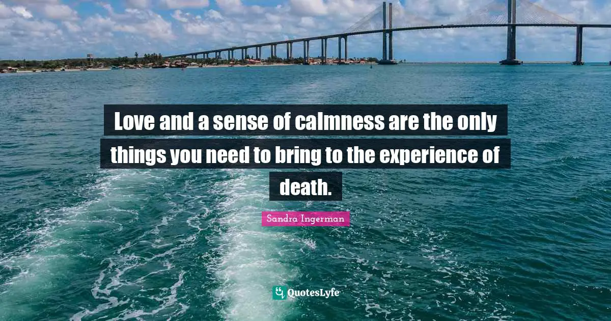 Love and a sense of calmness are the only things you need to bring to the experience of death.