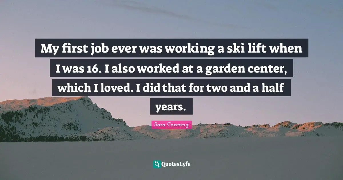 My first job ever was working a ski lift when I was 16. I also worked at a garden center, which I loved. I did that for two and a half years.