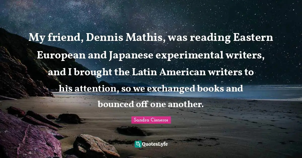 My friend, Dennis Mathis, was reading Eastern European and Japanese experimental writers, and I brought the Latin American writers to his attention, so we exchanged books and bounced off one another.