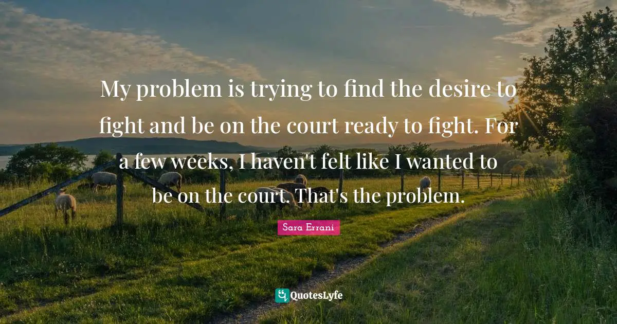 My problem is trying to find the desire to fight and be on the court ready to fight. For a few weeks, I haven't felt like I wanted to be on the court. That's the problem.