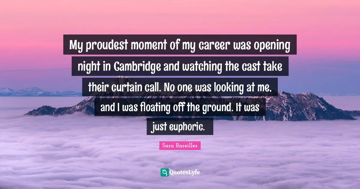 My proudest moment of my career was opening night in Cambridge and watching the cast take their curtain call. No one was looking at me, and I was floating off the ground. It was just euphoric.