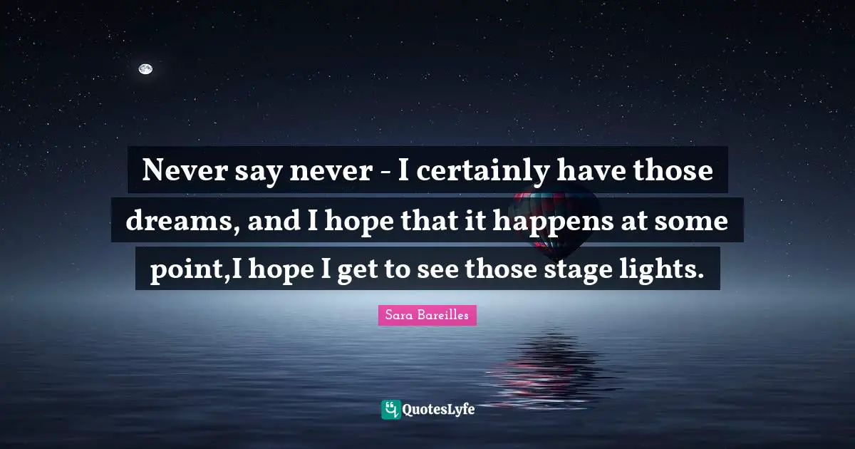 Never say never - I certainly have those dreams, and I hope that it happens at some point,I hope I get to see those stage lights.